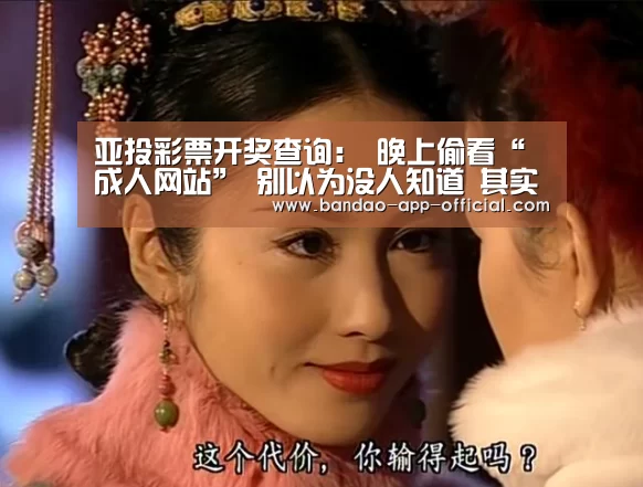 亚投彩票开奖查询:
晚上偷看“成人网站” 别以为没人知道 其实早已被摆设得妥妥的(图4) 亚投彩票官网